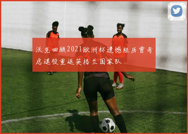 沃克回顾2021欧洲杯遗憾经历曾考虑退役重返英格兰国家队