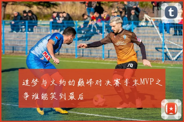 追梦与文约的巅峰对决赛季末MVP之争谁能笑到最后