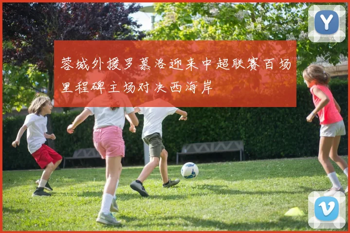 蓉城外援罗慕洛迎来中超联赛百场里程碑主场对决西海岸