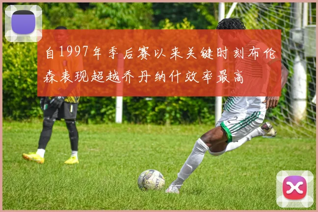 自1997年季后赛以来关键时刻布伦森表现超越乔丹纳什效率最高
