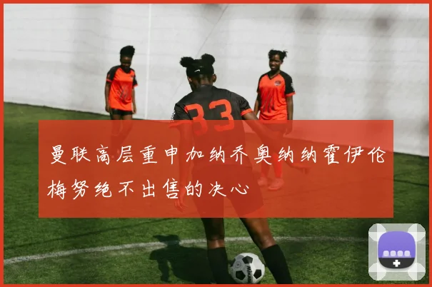 曼联高层重申加纳乔奥纳纳霍伊伦梅努绝不出售的决心