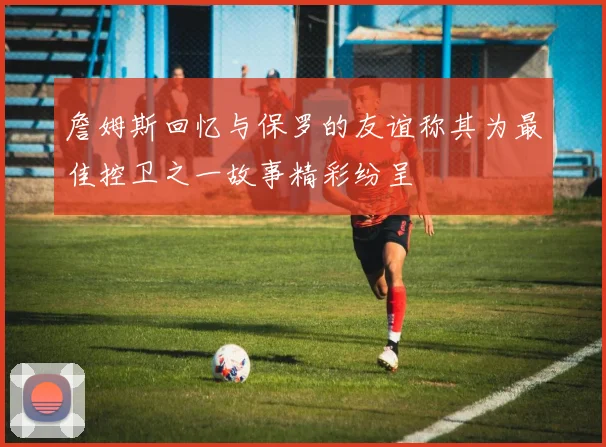 詹姆斯回忆与保罗的友谊称其为最佳控卫之一故事精彩纷呈