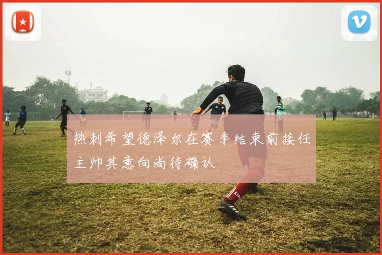 热刺希望德泽尔在赛季结束前接任主帅其意向尚待确认