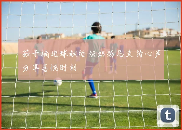 茹子楠进球献给奶奶感恩支持心声分享喜悦时刻