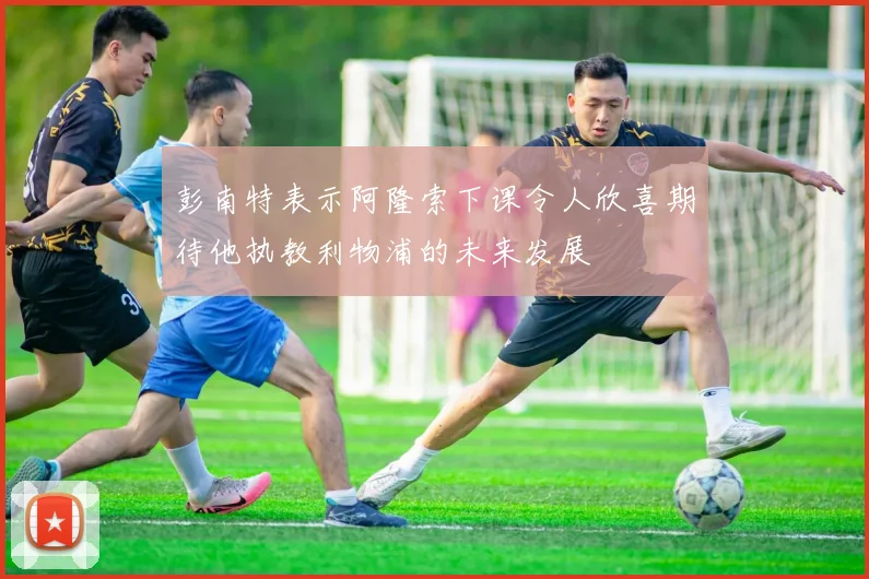 彭南特表示阿隆索下课令人欣喜期待他执教利物浦的未来发展