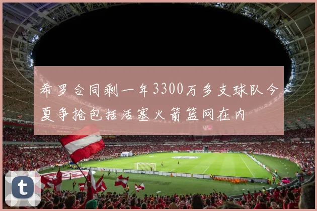 希罗合同剩一年3300万多支球队今夏争抢包括活塞火箭篮网在内