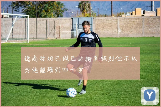 德尚称姆巴佩已达梅罗级别但不认为他能踢到四十岁