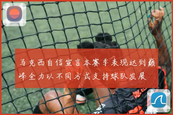 马克西自信宣言本赛季表现达到巅峰全力以不同方式支持球队发展