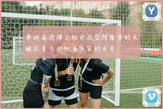 费迪南德揭示切尔西签阿隆索的关键因素与利物浦决策的关系