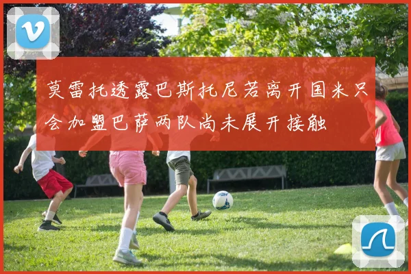 莫雷托透露巴斯托尼若离开国米只会加盟巴萨两队尚未展开接触