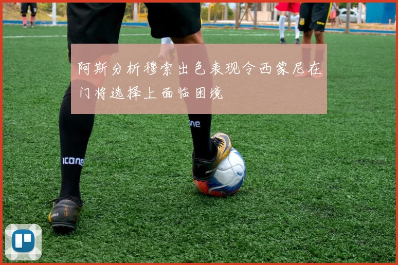 阿斯分析穆索出色表现令西蒙尼在门将选择上面临困境