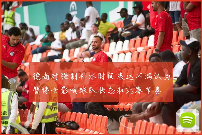 德尚对强制补水时间表达不满认为暂停会影响球队状态和比赛节奏