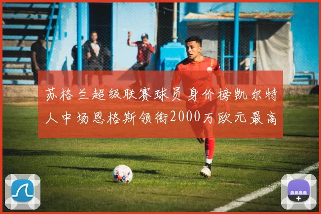 苏格兰超级联赛球员身价榜凯尔特人中场恩格斯领衔2000万欧元最高