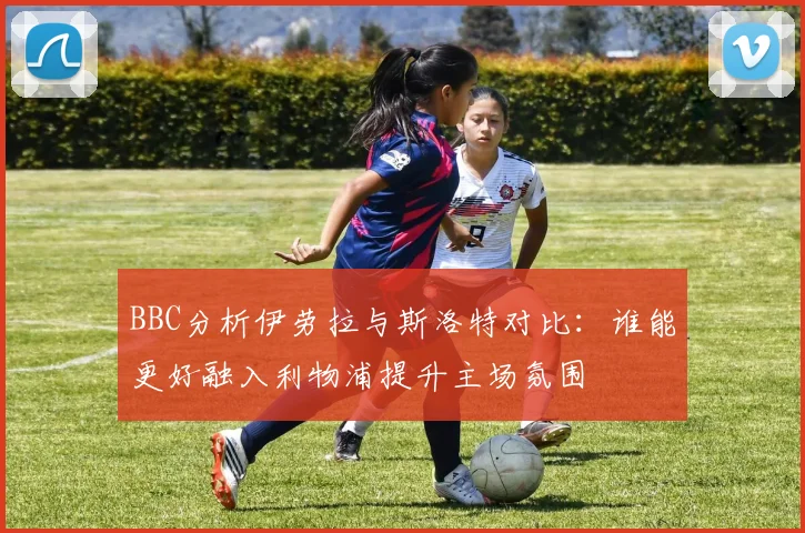 BBC分析伊劳拉与斯洛特对比：谁能更好融入利物浦提升主场氛围