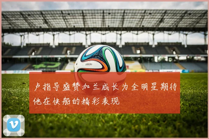 卢指导盛赞加兰成长为全明星期待他在快船的精彩表现