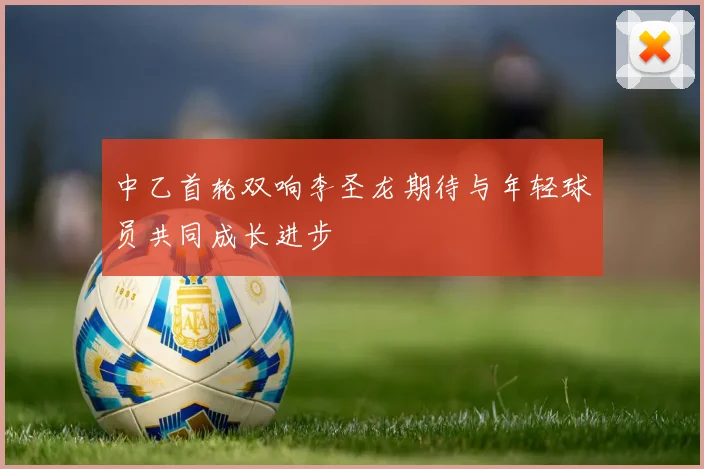 中乙首轮双响李圣龙期待与年轻球员共同成长进步