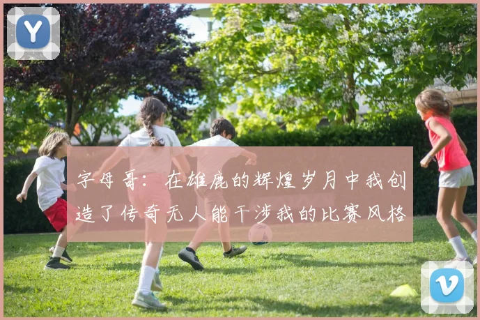字母哥：在雄鹿的辉煌岁月中我创造了传奇无人能干涉我的比赛风格