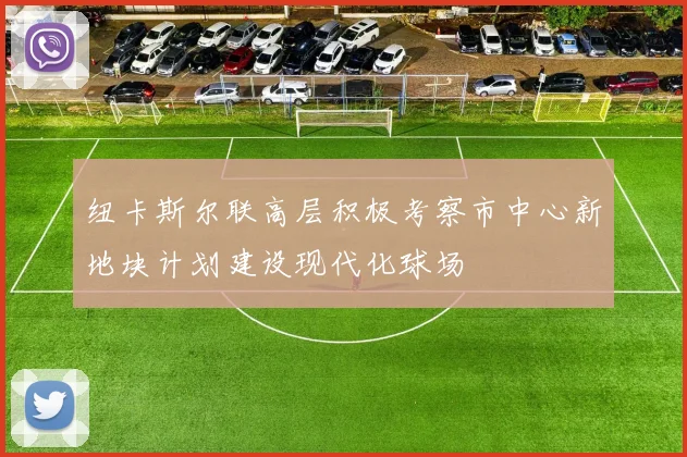 纽卡斯尔联高层积极考察市中心新地块计划建设现代化球场