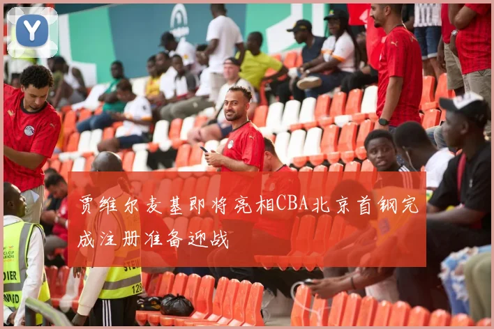 贾维尔麦基即将亮相CBA北京首钢完成注册准备迎战