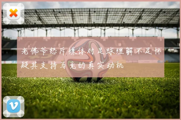 老佛爷怒斥媒体对足球理解不足怀疑其支持马竞的真实动机
