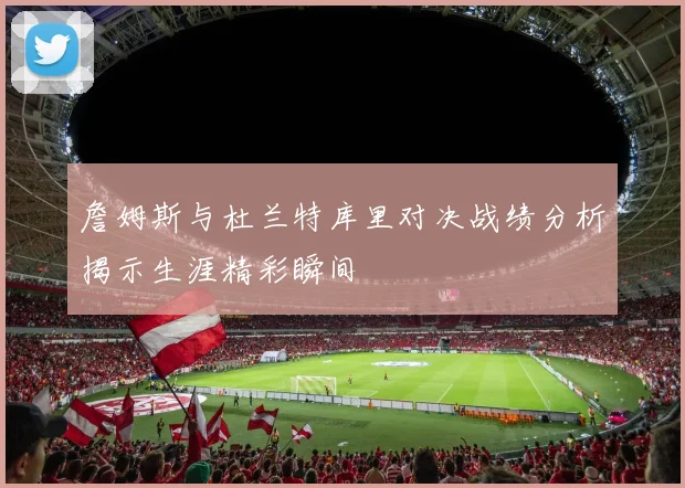 詹姆斯与杜兰特库里对决战绩分析揭示生涯精彩瞬间
