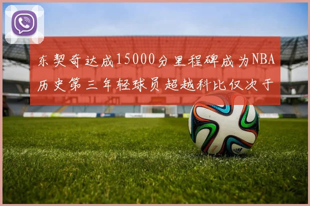 东契奇达成15000分里程碑成为NBA历史第三年轻球员超越科比仅次于詹姆斯和杜兰特