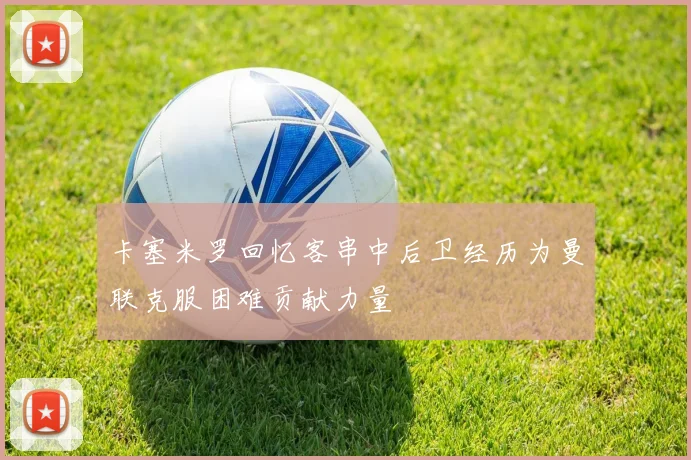 卡塞米罗回忆客串中后卫经历为曼联克服困难贡献力量