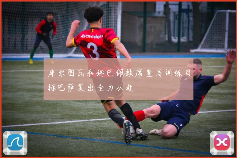 库尔图瓦和姆巴佩缺席皇马训练目标巴萨复出全力以赴