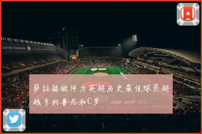 萨拉赫被评为英超历史最佳球员超越亨利鲁尼和C罗
