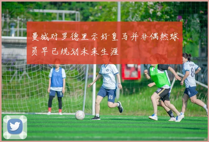 曼城对罗德里示好皇马并非偶然球员早已规划未来生涯