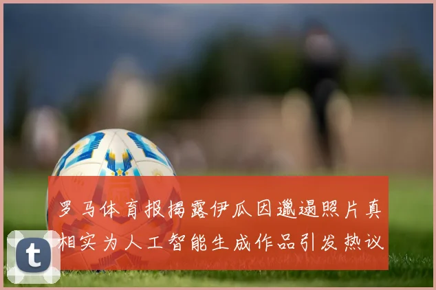 罗马体育报揭露伊瓜因邋遢照片真相实为人工智能生成作品引发热议