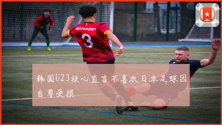 韩国U23核心直言不喜欢日本足球因自尊受损
