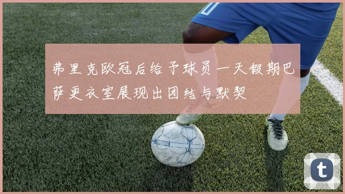 弗里克欧冠后给予球员一天假期巴萨更衣室展现出团结与默契