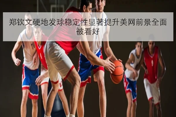 郑钦文硬地发球稳定性显著提升美网前景全面被看好